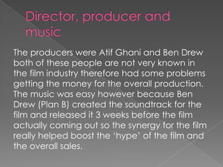 The producers were Atif Ghani and Ben Drew
both of these people are not very known in
the film industry therefore had some problems
getting the money for the overall production.
The music was easy however because Ben
Drew (Plan B) created the soundtrack for the
film and released it 3 weeks before the film
actually coming out so the synergy for the film
really helped boost the ‘hype’ of the film and
the overall sales.

 