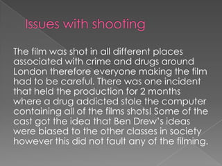 The film was shot in all different places
associated with crime and drugs around
London therefore everyone making the film
had to be careful. There was one incident
that held the production for 2 months
where a drug addicted stole the computer
containing all of the films shots! Some of the
cast got the idea that Ben Drew’s ideas
were biased to the other classes in society
however this did not fault any of the filming.

 