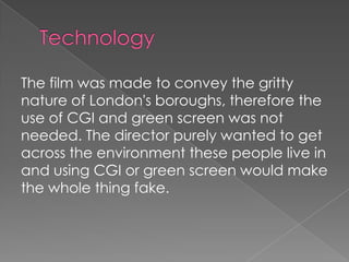 The film was made to convey the gritty
nature of London's boroughs, therefore the
use of CGI and green screen was not
needed. The director purely wanted to get
across the environment these people live in
and using CGI or green screen would make
the whole thing fake.

 