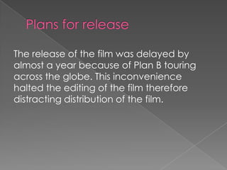 The release of the film was delayed by
almost a year because of Plan B touring
across the globe. This inconvenience
halted the editing of the film therefore
distracting distribution of the film.

 