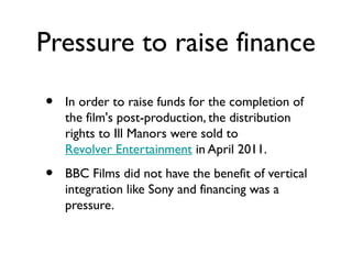 Pressure to raise finance

•   In order to raise funds for the completion of
    the film's post-production, the distribution
    rights to Ill Manors were sold to
    Revolver Entertainment in April 2011.

•   BBC Films did not have the benefit of vertical
    integration like Sony and financing was a
    pressure.
 