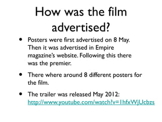 How was the film
        advertised?
•   Posters were first advertised on 8 May.
    Then it was advertised in Empire
    magazine’s website. Following this there
    was the premier.
•   There where around 8 different posters for
    the film.
•   The trailer was released May 2012:
    http://www.youtube.com/watch?v=1hfxWjUcbzs
 