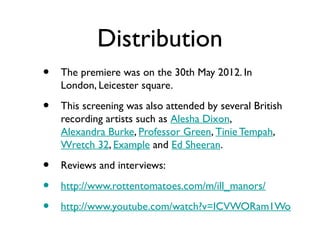 Distribution
•   The premiere was on the 30th May 2012. In
    London, Leicester square.

•   This screening was also attended by several British
    recording artists such as Alesha Dixon,
    Alexandra Burke, Professor Green, Tinie Tempah,
    Wretch 32, Example and Ed Sheeran.

•   Reviews and interviews:

•   http://www.rottentomatoes.com/m/ill_manors/

•   http://www.youtube.com/watch?v=ICVWORam1Wo
 