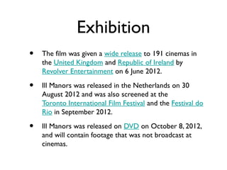 Exhibition
•   The film was given a wide release to 191 cinemas in
    the United Kingdom and Republic of Ireland by
    Revolver Entertainment on 6 June 2012.

•   Ill Manors was released in the Netherlands on 30
    August 2012 and was also screened at the
    Toronto International Film Festival and the Festival do
    Rio in September 2012.

•   Ill Manors was released on DVD on October 8, 2012,
    and will contain footage that was not broadcast at
    cinemas.
 