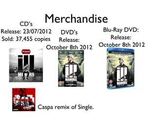 CD’s
               Merchandise
Release: 23/07/2012 DVD’s          Blu-Ray DVD:
Sold: 37,455 copies Release:          Release:
                 October 8th 2012 October 8th 2012




            Caspa remix of Single.
 