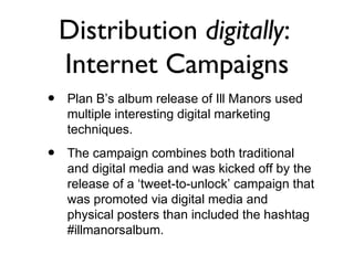 Distribution digitally:
    Internet Campaigns
•   Plan B’s album release of Ill Manors used
    multiple interesting digital marketing
    techniques.

•   The campaign combines both traditional
    and digital media and was kicked off by the
    release of a ‘tweet-to-unlock’ campaign that
    was promoted via digital media and
    physical posters than included the hashtag
    #illmanorsalbum.
 