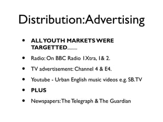 Distribution:Advertising
•   ALL YOUTH MARKETS WERE
    TARGETTED........

•   Radio: On BBC Radio 1Xtra, 1& 2.

•   TV advertisement: Channel 4 & E4.

•   Youtube - Urban English music videos e.g. SB.TV

•   PLUS

•   Newspapers: The Telegraph & The Guardian
 