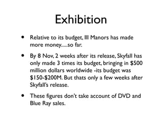 Exhibition
•   Relative to its budget, Ill Manors has made
    more money.....so far.

•   By 8 Nov, 2 weeks after its release, Skyfall has
    only made 3 times its budget, bringing in $500
    million dollars worldwide -its budget was
    $150-$200M. But thats only a few weeks after
    Skyfall’s release.

•   These figures don’t take account of DVD and
    Blue Ray sales.
 