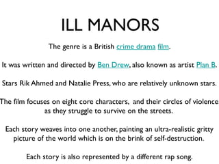 ILL MANORS
                The genre is a British crime drama film.

It was written and directed by Ben Drew, also known as artist Plan B.

Stars Rik Ahmed and Natalie Press, who are relatively unknown stars.

The film focuses on eight core characters, and their circles of violence,
              as they struggle to survive on the streets.

 Each story weaves into one another, painting an ultra-realistic gritty
   picture of the world which is on the brink of self-destruction.

        Each story is also represented by a different rap song.
 