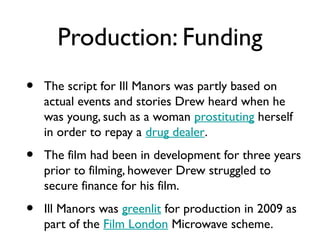 Production: Funding
•   The script for Ill Manors was partly based on
    actual events and stories Drew heard when he
    was young, such as a woman prostituting herself
    in order to repay a drug dealer.
•   The film had been in development for three years
    prior to filming, however Drew struggled to
    secure finance for his film.
•   Ill Manors was greenlit for production in 2009 as
    part of the Film London Microwave scheme.
 