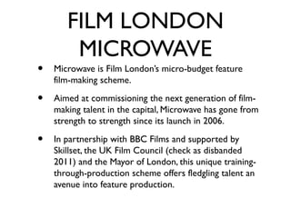 FILM LONDON
        MICROWAVE
•   Microwave is Film London’s micro-budget feature
    film-making scheme.

•   Aimed at commissioning the next generation of film-
    making talent in the capital, Microwave has gone from
    strength to strength since its launch in 2006.

•   In partnership with BBC Films and supported by
    Skillset, the UK Film Council (check as disbanded
    2011) and the Mayor of London, this unique training-
    through-production scheme offers fledgling talent an
    avenue into feature production.
 