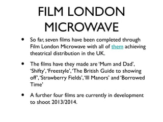 FILM LONDON
        MICROWAVE
•   So far, seven films have been completed through
    Film London Microwave with all of them achieving
    theatrical distribution in the UK.

•   The films have they made are ‘Mum and Dad’,
    ‘Shifty’, ‘Freestyle’, ‘The British Guide to showing
    off’, ‘Strawberry Fields’, ‘Ill Manors’ and ‘Borrowed
    Time’

•   A further four films are currently in development
    to shoot 2013/2014.
 