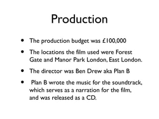 Production
•   The production budget was £100,000
•   The locations the film used were Forest
    Gate and Manor Park London, East London.
•   The director was Ben Drew aka Plan B
•    Plan B wrote the music for the soundtrack,
    which serves as a narration for the film,
    and was released as a CD.
 