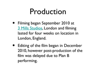 Production
•   Filming began September 2010 at
    3 Mills Studios, London and filming
    lasted for four weeks on location in
    London, England.
•   Editing of the film began in December
    2010, however post-production of the
    film was delayed due to Plan B
    performing.
 