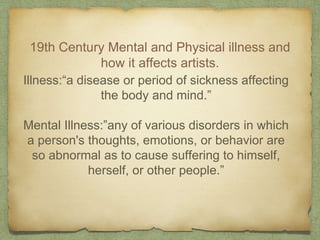19th Century Mental and Physical illness and
how it affects artists.
Illness:“a disease or period of sickness affecting
the body and mind.”
Mental Illness:”any of various disorders in which
a person's thoughts, emotions, or behavior are
so abnormal as to cause suffering to himself,
herself, or other people.”
 