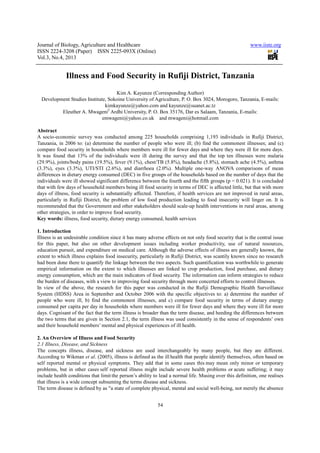 Journal of Biology, Agriculture and Healthcare
ISSN 2224-3208 (Paper) ISSN 2225
Vol.3, No.4, 2013
Illness and Food Security in Rufiji District, Tanzania
Development Studies Institute, Sokoine University of Agriculture, P. O. Box 3024, Morogoro, Tanzania, E
kimkayunze@yahoo.com
Eleuther A. Mwageni2
Ardhi University, P. O. Box 35176, Dar es Salaam, Tanzania, E
emwageni@y
Abstract
A socio-economic survey was conducted among 225 households comp
Tanzania, in 2006 to: (a) determine the number of people who
compare food security in households where members were ill for fewer days and where they were ill for more days
It was found that 13% of the individuals were ill during the survey and that the top ten i
(29.9%), joints/body pains (19.5%), fever (9.1%), chest/TB (5.8%), headache (5.8%), stomach ache (4.5%), asthma
(3.3%), eyes (3.3%), UTI/STI (2.6%), and diarrhoea (2.0%). Multiple one
differences in dietary energy consumed (DEC) in five groups of the households based on the number of days that the
individuals were ill showed significant difference between the fourth and the fifth groups (p = 0.021). It is concluded
that with few days of household members b
days of illness, food security is substantially affected. Therefore,
particularly in Rufiji District, the problem of low food
recommended that the Government and other stakeholders should scale
other strategies, in order to improve food security.
Key words: illness, food security, dietary energy consumed,
1. Introduction
Illness is an undesirable condition since it has many adverse effects on not only food security that is the central issue
for this paper, but also on other development issues including worker
education pursuit, and expenditure on medical care. Although the adverse effects of illness are generally known
extent to which illness explains food insecurity, particularly in Rufiji District, was scantily kno
had been done there to quantify the linkage between the two aspects
empirical information on the extent to which illnesses are linked to crop production, food purchase, and dietary
energy consumption, which are the main indicators of food security. The information can inform strategies to reduce
the burden of diseases, with a view to improving food security through more concerted efforts to control illnesses.
In view of the above, the research for this paper was conducted in the Rufiji Demographic Health Surveillance
System (HDSS) Area in September and October 2006
people who were ill, b) find the commonest illnesses, and c) compa
consumed per capita per day in households where members were ill for fewer days and where they were ill for more
days. Cognisant of the fact that the term illness is broader than the term disease, and heeding the
the two terms that are given in Section 2.1, the term illness was used consistently in the sense of respondents’ own
and their household members’ mental and physical experiences of ill health.
2. An Overview of Illness and Food Secur
2.1 Illness, Disease, and Sickness
The concepts illness, disease, and sickness are used interchangeably by many people, but they are different.
According to Wikman et al. (2005), illness is defined as the ill
self reported mental or physical symptoms. They add that in some cases this
problems, but in other cases self reported illness might include severe health problems or
include health conditions that limit the person’s ability to lead a normal life. Musing over this definition, one realises
that illness is a wide concept subsuming the terms disease and sickness.
The term disease is defined by as "a state of complete physical, mental and so
Journal of Biology, Agriculture and Healthcare
3208 (Paper) ISSN 2225-093X (Online)
54
Illness and Food Security in Rufiji District, Tanzania
Kim A. Kayunze (Corresponding Author)
okoine University of Agriculture, P. O. Box 3024, Morogoro, Tanzania, E
kimkayunze@yahoo.com and kayunze@suanet.ac.tz
Ardhi University, P. O. Box 35176, Dar es Salaam, Tanzania, E
emwageni@yahoo.co.uk and mwageni@hotmail.com
economic survey was conducted among 225 households comprising 1,193 individuals in Rufiji District,
) determine the number of people who were ill; (b) find the commonest illnesses; and (c)
compare food security in households where members were ill for fewer days and where they were ill for more days
It was found that 13% of the individuals were ill during the survey and that the top ten i
(29.9%), joints/body pains (19.5%), fever (9.1%), chest/TB (5.8%), headache (5.8%), stomach ache (4.5%), asthma
(3.3%), eyes (3.3%), UTI/STI (2.6%), and diarrhoea (2.0%). Multiple one-way ANOVA comparisons of mean
ry energy consumed (DEC) in five groups of the households based on the number of days that the
individuals were ill showed significant difference between the fourth and the fifth groups (p = 0.021). It is concluded
that with few days of household members being ill food security in terms of DEC is affected little, but that with more
days of illness, food security is substantially affected. Therefore, if health services are not improved in rural areas,
particularly in Rufiji District, the problem of low food production leading to food insecurity will linger on. It is
recommended that the Government and other stakeholders should scale-up health interventions in rural areas, among
n order to improve food security.
dietary energy consumed, health services
Illness is an undesirable condition since it has many adverse effects on not only food security that is the central issue
for this paper, but also on other development issues including worker productivity, use of natural resources,
education pursuit, and expenditure on medical care. Although the adverse effects of illness are generally known
extent to which illness explains food insecurity, particularly in Rufiji District, was scantily kno
the linkage between the two aspects. Such quantification was worthwhile to generate
empirical information on the extent to which illnesses are linked to crop production, food purchase, and dietary
consumption, which are the main indicators of food security. The information can inform strategies to reduce
the burden of diseases, with a view to improving food security through more concerted efforts to control illnesses.
earch for this paper was conducted in the Rufiji Demographic Health Surveillance
September and October 2006 with the specific objectives to: a
people who were ill, b) find the commonest illnesses, and c) compare food security in terms of dietary energy
consumed per capita per day in households where members were ill for fewer days and where they were ill for more
. Cognisant of the fact that the term illness is broader than the term disease, and heeding the
the two terms that are given in Section 2.1, the term illness was used consistently in the sense of respondents’ own
and their household members’ mental and physical experiences of ill health.
2. An Overview of Illness and Food Security
disease, and sickness are used interchangeably by many people, but they are different.
. (2005), illness is defined as the ill health that people identify themselves, oft
self reported mental or physical symptoms. They add that in some cases this may mean only minor or temporary
self reported illness might include severe health problems or
the person’s ability to lead a normal life. Musing over this definition, one realises
that illness is a wide concept subsuming the terms disease and sickness.
"a state of complete physical, mental and social well-being, not merely the absence
www.iiste.org
Illness and Food Security in Rufiji District, Tanzania
okoine University of Agriculture, P. O. Box 3024, Morogoro, Tanzania, E-mails:
Ardhi University, P. O. Box 35176, Dar es Salaam, Tanzania, E-mails:
rising 1,193 individuals in Rufiji District,
were ill; (b) find the commonest illnesses; and (c)
compare food security in households where members were ill for fewer days and where they were ill for more days.
It was found that 13% of the individuals were ill during the survey and that the top ten illnesses were malaria
(29.9%), joints/body pains (19.5%), fever (9.1%), chest/TB (5.8%), headache (5.8%), stomach ache (4.5%), asthma
way ANOVA comparisons of mean
ry energy consumed (DEC) in five groups of the households based on the number of days that the
individuals were ill showed significant difference between the fourth and the fifth groups (p = 0.021). It is concluded
eing ill food security in terms of DEC is affected little, but that with more
if health services are not improved in rural areas,
production leading to food insecurity will linger on. It is
up health interventions in rural areas, among
Illness is an undesirable condition since it has many adverse effects on not only food security that is the central issue
productivity, use of natural resources,
education pursuit, and expenditure on medical care. Although the adverse effects of illness are generally known, the
extent to which illness explains food insecurity, particularly in Rufiji District, was scantily known since no research
. Such quantification was worthwhile to generate
empirical information on the extent to which illnesses are linked to crop production, food purchase, and dietary
consumption, which are the main indicators of food security. The information can inform strategies to reduce
the burden of diseases, with a view to improving food security through more concerted efforts to control illnesses.
earch for this paper was conducted in the Rufiji Demographic Health Surveillance
a) determine the number of
re food security in terms of dietary energy
consumed per capita per day in households where members were ill for fewer days and where they were ill for more
. Cognisant of the fact that the term illness is broader than the term disease, and heeding the differences between
the two terms that are given in Section 2.1, the term illness was used consistently in the sense of respondents’ own
disease, and sickness are used interchangeably by many people, but they are different.
health that people identify themselves, often based on
may mean only minor or temporary
self reported illness might include severe health problems or acute suffering; it may
the person’s ability to lead a normal life. Musing over this definition, one realises
being, not merely the absence
 