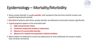 Epidemiology – Mortality/Morbidity
 Illness anxiety disorder is usually episodic, with symptoms that last from months to years and
equally long quiescent periods
 One third of patients with illness anxiety disorder are believed to eventually improve significantly
 A good prognosis appears to be associated with
1. High socioeconomic status
2. Treatment-responsive anxiety or depression
3. Absence of a personality disorder
4. Absence of a related non-psychiatric medical condition
 Most children are believed to recover by adolescence or early adulthood, but empiric studies
have not been carried out
 