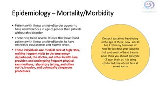 Epidemiology – Mortality/Morbidity
 Patients with illness anxiety disorder appear to
have no differences in age or gender than patients
without this disorder
 There have been several studies that have found
patients with illness anxiety disorder to have
decreased educational and income levels
 These individuals use medical care at high rates,
making frequent visits to the emergency
department, the doctor, and other health care
providers and undergoing frequent physical
examinations, laboratory testing, and other
costly, invasive, and potentially dangerous
procedures
Doctor, I sustained head injury
at the age of three, now I am 30
but I think my heaviness of
head for last four year is due to
that past event of head trauma.
Also I think you should prescribe
CT scan brain as it is being
conducted free of cost here at
AIIMS Patna
 