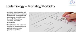 Epidemiology – Mortality/Morbidity
 Cognitive, social learning, and
psychodynamic theories imply
that patients have significant
psychosocial disturbances in
terms of relationships,
vocations, and other
endeavours
 Exacerbations may occur with
psychological stressors and in
patients with comorbid
psychiatric conditions
 