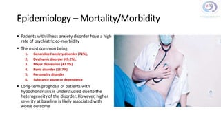 Epidemiology – Mortality/Morbidity
 Patients with illness anxiety disorder have a high
rate of psychiatric co-morbidity
 The most common being
1. Generalized anxiety disorder (71%),
2. Dysthymic disorder (45.2%),
3. Major depression (42.9%)
4. Panic disorder (16.7%)
5. Personality disorder
6. Substance abuse or dependence
 Long-term prognosis of patients with
hypochondriasis is understudied due to the
heterogeneity of the disorder. However, higher
severity at baseline is likely associated with
worse outcome
 