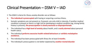 Clinical Presentation – DSM V – IAD
 The DSM-5 criteria for illness anxiety disorder are as follows:
1. The individual is preoccupied with having or acquiring a serious illness.
2. Somatic symptoms are not present or, if present, are only mild in intensity. If another medical
condition is present or there is a high risk for developing a medical condition (eg, strong family
history is present), the preoccupation is clearly excessive or disproportionate.
3. The individual has a high level of anxiety about health, and is easily alarmed about personal
health status.
4. The individual performs excessive health-related behaviours or exhibits maladaptive
avoidance.
5. The individual has been preoccupied with illness for at least 6 months.
6. The individual's preoccupation is not better explained by another mental disorder
 
