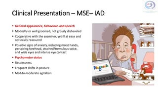 Clinical Presentation – MSE– IAD
 General appearance, behaviour, and speech
 Modestly or well groomed, not grossly disheveled
 Cooperative with the examiner, yet ill at ease and
not easily reassured
 Possible signs of anxiety, including moist hands,
perspiring forehead, strained/tremulous voice,
and wide eyes and intense eye contact
 Psychomotor status
 Restlessness
 Frequent shifts in posture
 Mild-to-moderate agitation
 