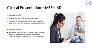 Clinical Presentation – MSE– IAD
 Mood and affect
 Anxious or worried, depressed mood
 Restricted, shallow, fearful, or anxious affect,
with restricted fluctuations and limited depth
 Thought process
 Responds to questions but may divert to next
worry or revert to an already expressed
concern despite reassurance to the contrary
 