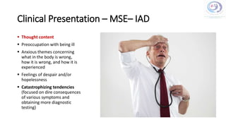 Clinical Presentation – MSE– IAD
 Thought content
 Preoccupation with being ill
 Anxious themes concerning
what in the body is wrong,
how it is wrong, and how it is
experienced
 Feelings of despair and/or
hopelessness
 Catastrophizing tendencies
(focused on dire consequences
of various symptoms and
obtaining more diagnostic
testing)
 