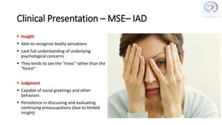 Clinical Presentation – MSE– IAD
 Insight
 Able to recognize bodily sensations
 Lack full understanding of underlying
psychological concerns
 They tends to see the "trees" rather than the
"forest"
 Judgment
 Capable of social greetings and other
behaviors
 Persistence in discussing and evaluating
continuing preoccupations (due to limited
insight)
 