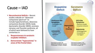 Cause – IAD
 Neurochemical deficits – Recent
studies indicate an "obsessive-
compulsive spectrum" to
include hypochondriasis, obsessive-
compulsive disorder (OCD), body
dysmorphic disorder (BDD), anorexia
nervosa, and Tourette syndrome, all
of which were believed to have
similarities in
1. Responsiveness to serotonin
reuptake inhibitors
2. Demonstrate "hyperactivity" in
areas of the frontal lobes
 
