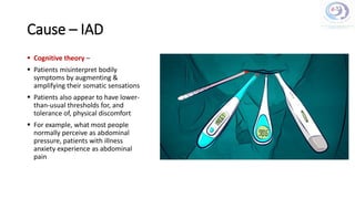 Cause – IAD
 Cognitive theory –
 Patients misinterpret bodily
symptoms by augmenting &
amplifying their somatic sensations
 Patients also appear to have lower-
than-usual thresholds for, and
tolerance of, physical discomfort
 For example, what most people
normally perceive as abdominal
pressure, patients with illness
anxiety experience as abdominal
pain
 