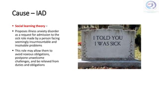 Cause – IAD
 Social learning theory –
 Proposes illness anxiety disorder
as a request for admission to the
sick role made by a person facing
seemingly insurmountable and
insolvable problems
 This role may allow them to
avoid noxious obligations,
postpone unwelcome
challenges, and be relieved from
duties and obligations
 