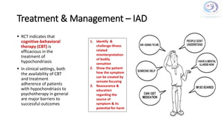 Treatment & Management – IAD
 RCT indicates that
cognitive-behavioral
therapy (CBT) is
efficacious in the
treatment of
hypochondriasis
 In clinical settings, both
the availability of CBT
and treatment
adherence of patients
with hypochondriasis to
psychotherapy in general
are major barriers to
successful outcomes
1. Identify &
challenge illness
related
misinterpretation
of bodily
sensation
2. Show the patient
how the symptom
can be created by
sensate focusing
3. Reassurance &
education
regarding the
source of
symptom & its
potential for harm
 