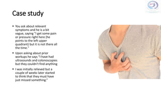 Case study
 You ask about relevant
symptoms and he is a bit
vague, saying "I get some pain
or pressure right here (he
points to the left upper
quadrant) but it is not there all
the time."
 Upon asking about prior
workups he says “I have had
ultrasounds and colonoscopies
but they couldn't find anything
 I was initially relieved but a
couple of weeks later started
to think that they must have
just missed something.”
 