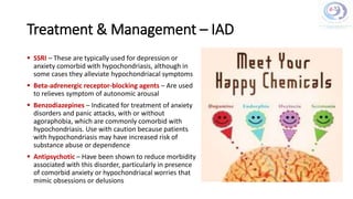 Treatment & Management – IAD
 SSRI – These are typically used for depression or
anxiety comorbid with hypochondriasis, although in
some cases they alleviate hypochondriacal symptoms
 Beta-adrenergic receptor-blocking agents – Are used
to relieves symptom of autonomic arousal
 Benzodiazepines – Indicated for treatment of anxiety
disorders and panic attacks, with or without
agoraphobia, which are commonly comorbid with
hypochondriasis. Use with caution because patients
with hypochondriasis may have increased risk of
substance abuse or dependence
 Antipsychotic – Have been shown to reduce morbidity
associated with this disorder, particularly in presence
of comorbid anxiety or hypochondriacal worries that
mimic obsessions or delusions
 