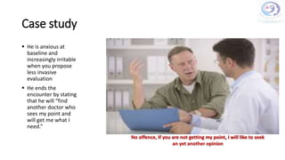 Case study
 He is anxious at
baseline and
increasingly irritable
when you propose
less invasive
evaluation
 He ends the
encounter by stating
that he will “find
another doctor who
sees my point and
will get me what I
need.”
No offence, If you are not getting my point, I will like to seek
an yet another opinion
 