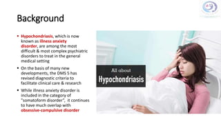 Background
 Hypochondriasis, which is now
known as illness anxiety
disorder, are among the most
difficult & most complex psychiatric
disorders to treat in the general
medical setting
 On the basis of many new
developments, the DMS 5 has
revised diagnostic criteria to
facilitate clinical care & research
 While illness anxiety disorder is
included in the category of
"somatoform disorder”, it continues
to have much overlap with
obsessive-compulsive disorder
 
