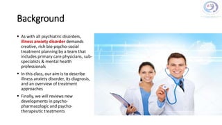 Background
 As with all psychiatric disorders,
illness anxiety disorder demands
creative, rich bio-psycho-social
treatment planning by a team that
includes primary care physicians, sub-
specialists & mental health
professionals
 In this class, our aim is to describe
illness anxiety disorder, its diagnosis,
and an overview of treatment
approaches
 Finally, we will reviews new
developments in psycho-
pharmacologic and psycho-
therapeutic treatments
 