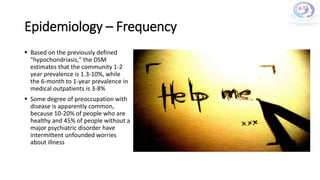 Epidemiology – Frequency
 Based on the previously defined
"hypochondriasis," the DSM
estimates that the community 1-2
year prevalence is 1.3-10%, while
the 6-month to 1-year prevalence in
medical outpatients is 3-8%
 Some degree of preoccupation with
disease is apparently common,
because 10-20% of people who are
healthy and 45% of people without a
major psychiatric disorder have
intermittent unfounded worries
about illness
 