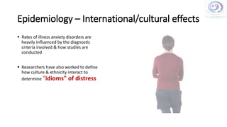 Epidemiology – International/cultural effects
 Rates of illness anxiety disorders are
heavily influenced by the diagnostic
criteria involved & how studies are
conducted
 Researchers have also worked to define
how culture & ethnicity interact to
determine "idioms" of distress
 