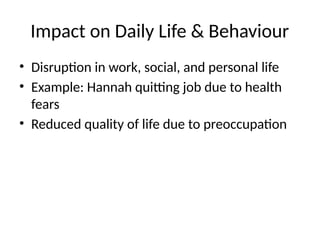 Impact on Daily Life & Behaviour
• Disruption in work, social, and personal life
• Example: Hannah quitting job due to health
fears
• Reduced quality of life due to preoccupation
 