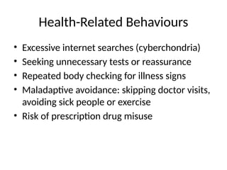 Health-Related Behaviours
• Excessive internet searches (cyberchondria)
• Seeking unnecessary tests or reassurance
• Repeated body checking for illness signs
• Maladaptive avoidance: skipping doctor visits,
avoiding sick people or exercise
• Risk of prescription drug misuse
 