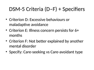 DSM-5 Criteria (D–F) + Specifiers
• Criterion D: Excessive behaviours or
maladaptive avoidance
• Criterion E: Illness concern persists for 6+
months
• Criterion F: Not better explained by another
mental disorder
• Specify: Care-seeking vs Care-avoidant type
 