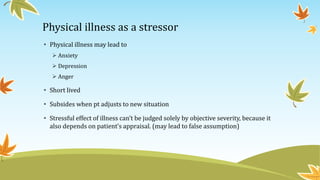 Physical illness as a stressor 
• Physical illness may lead to 
 Anxiety 
 Depression 
 Anger 
• Short lived 
• Subsides when pt adjusts to new situation 
• Stressful effect of illness can’t be judged solely by objective severity, because it 
also depends on patient’s appraisal. (may lead to false assumption) 
 