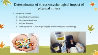Determinants of stress/psychological impact of 
physical illness 
• Treatment factors 
1. Side effects of medication 
2. Uncertainty of outcome 
3. Self care demands 
4. Some unpleasant Tx such Major surgery, chemotherapy and radio therapy 
 