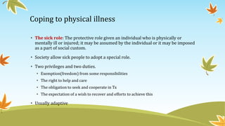 Coping to physical illness 
• The sick role: The protective role given an individual who is physically or 
mentally ill or injured; it may be assumed by the individual or it may be imposed 
as a part of social custom. 
• Society allow sick people to adopt a special role. 
• Two privileges and two duties. 
• Exemption(freedom) from some responsibilities 
• The right to help and care 
• The obligation to seek and cooperate in Tx 
• The expectation of a wish to recover and efforts to achieve this 
• Usually adaptive 
 