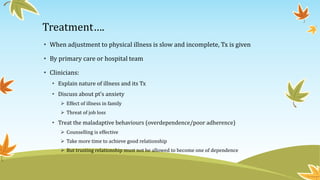 Treatment…. 
• When adjustment to physical illness is slow and incomplete, Tx is given 
• By primary care or hospital team 
• Clinicians: 
• Explain nature of illness and its Tx 
• Discuss about pt’s anxiety 
 Effect of illness in family 
 Threat of job loss 
• Treat the maladaptive behaviours (overdependence/poor adherence) 
 Counselling is effective 
 Take more time to achieve good relationship 
 But trusting relationship must not be allowed to become one of dependence 
 