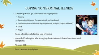 COPING TO TERMINAL ILLNESS 
• After Dx patients get some emotional symptoms 
• Anxiety 
• Depression (disease, Tx, separation from loved one) 
• Confusion (due to delirium: by dehydration, drug S.E, 2ry to infection) 
• Guilt 
• Anger 
• Some adopt to maladaptive way of coping 
• About half in hospital who are dying due to terminal illness have emotional 
symptoms. 
• Young > Old 
• Less common in religious 
 