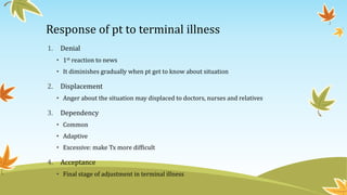 Response of pt to terminal illness 
1. Denial 
• 1st reaction to news 
• It diminishes gradually when pt get to know about situation 
2. Displacement 
• Anger about the situation may displaced to doctors, nurses and relatives 
3. Dependency 
• Common 
• Adaptive 
• Excessive: make Tx more difficult 
4. Acceptance 
• Final stage of adjustment in terminal illness 
 