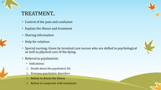 TREATMENT.. 
• Control of the pain and confusion 
• Explain the illness and treatment 
• Sharing information 
• Help for relatives 
• Special nursing: Given by terminal care nurses who are skilled in psychological 
as well as physical care of the dying. 
• Referral to psychiatrist: 
• Indications: 
1. Doubt about the psychiatric Dx 
2. Previous psychiatric disorders 
3. Refuse to discus the illness 
4. Refuse to cooperate with treatment 
 